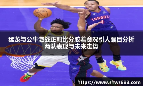 猛龙与公牛激战正酣比分胶着赛况引人瞩目分析两队表现与未来走势